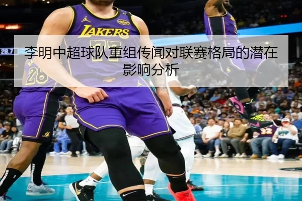 李明中超球队重组传闻对联赛格局的潜在影响分析