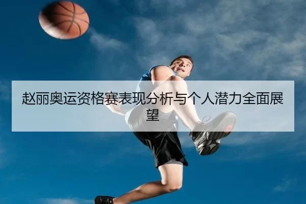 赵丽奥运资格赛表现分析与个人潜力全面展望